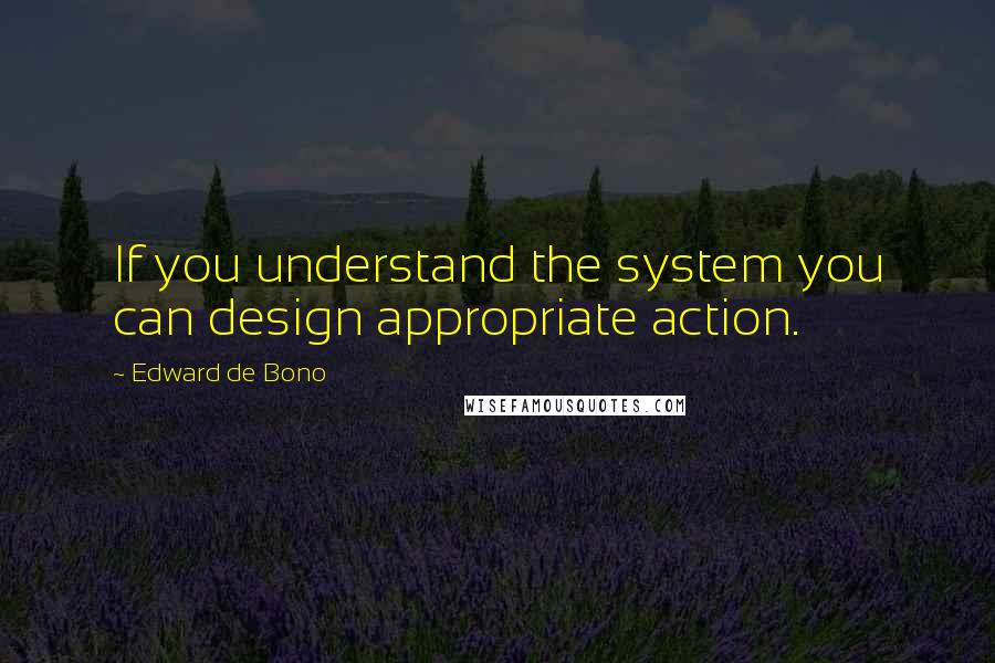 Edward De Bono Quotes: If you understand the system you can design appropriate action.