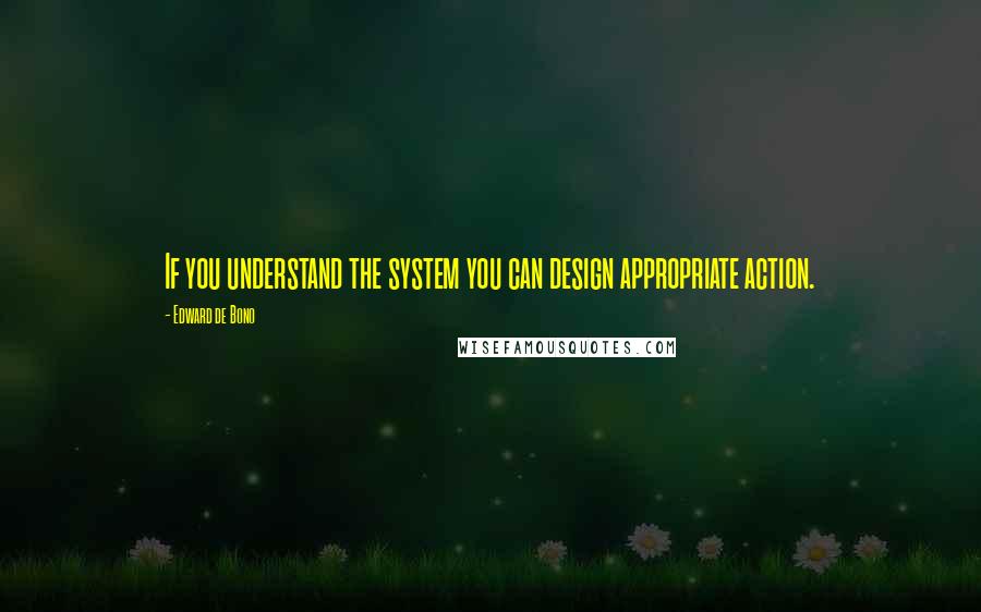 Edward De Bono Quotes: If you understand the system you can design appropriate action.