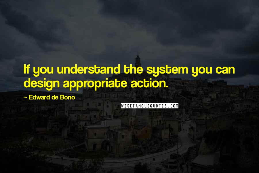 Edward De Bono Quotes: If you understand the system you can design appropriate action.