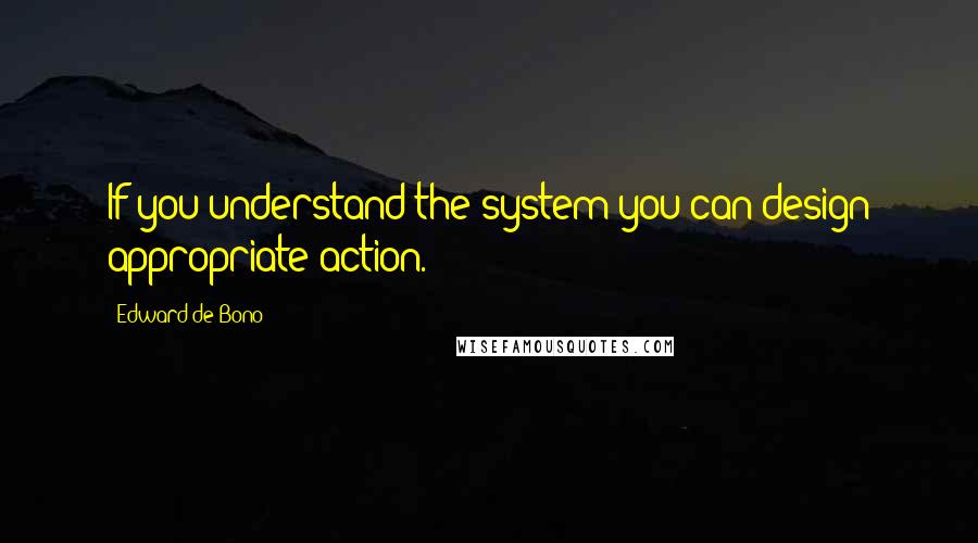 Edward De Bono Quotes: If you understand the system you can design appropriate action.