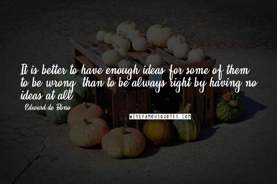 Edward De Bono Quotes: It is better to have enough ideas for some of them to be wrong, than to be always right by having no ideas at all.