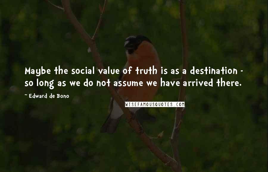 Edward De Bono Quotes: Maybe the social value of truth is as a destination - so long as we do not assume we have arrived there.