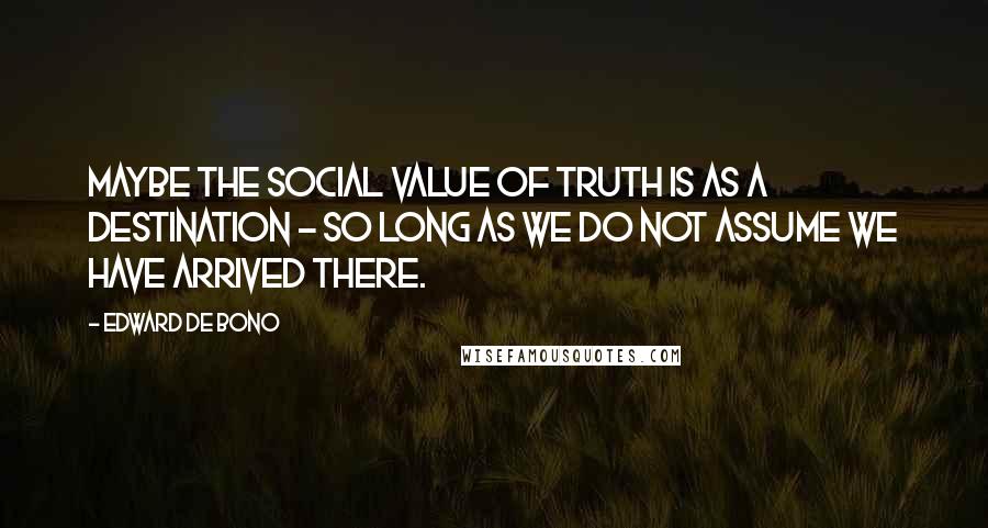 Edward De Bono Quotes: Maybe the social value of truth is as a destination - so long as we do not assume we have arrived there.