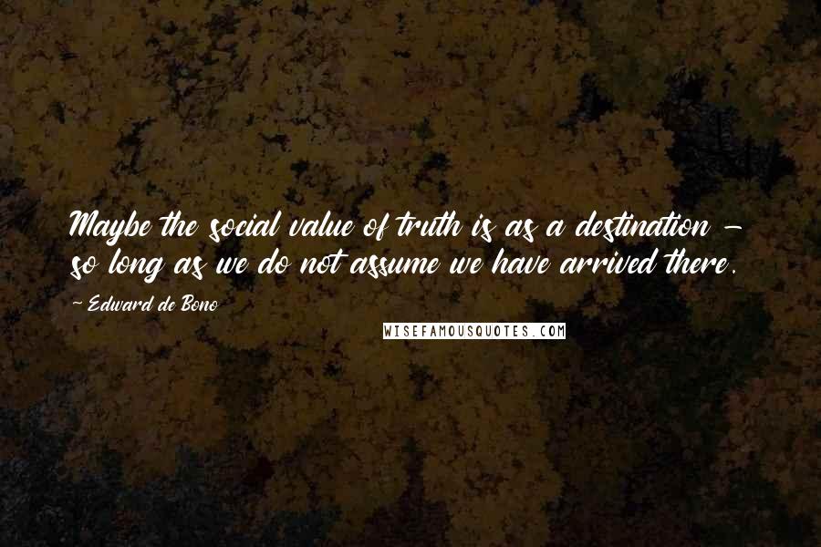 Edward De Bono Quotes: Maybe the social value of truth is as a destination - so long as we do not assume we have arrived there.