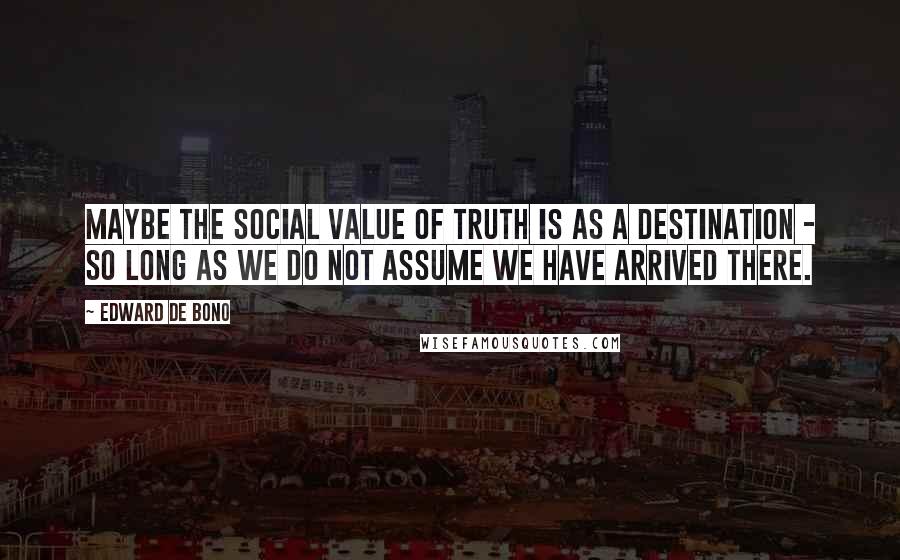Edward De Bono Quotes: Maybe the social value of truth is as a destination - so long as we do not assume we have arrived there.