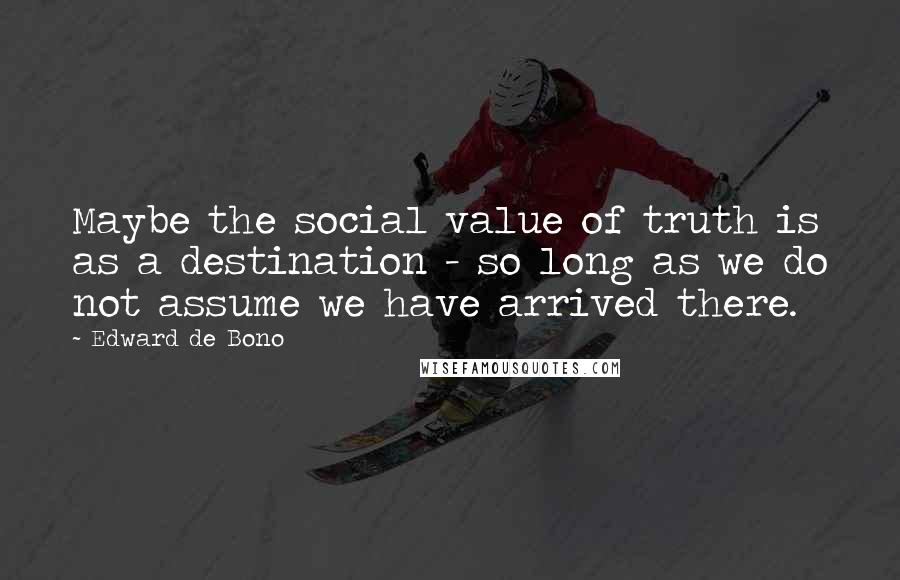 Edward De Bono Quotes: Maybe the social value of truth is as a destination - so long as we do not assume we have arrived there.