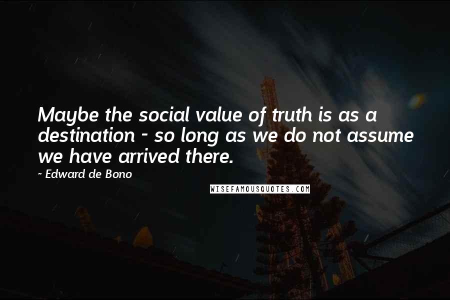 Edward De Bono Quotes: Maybe the social value of truth is as a destination - so long as we do not assume we have arrived there.