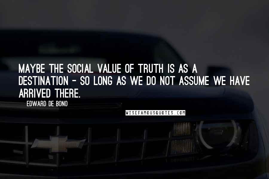 Edward De Bono Quotes: Maybe the social value of truth is as a destination - so long as we do not assume we have arrived there.