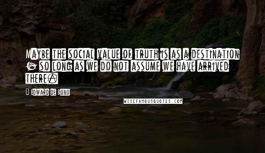 Edward De Bono Quotes: Maybe the social value of truth is as a destination - so long as we do not assume we have arrived there.