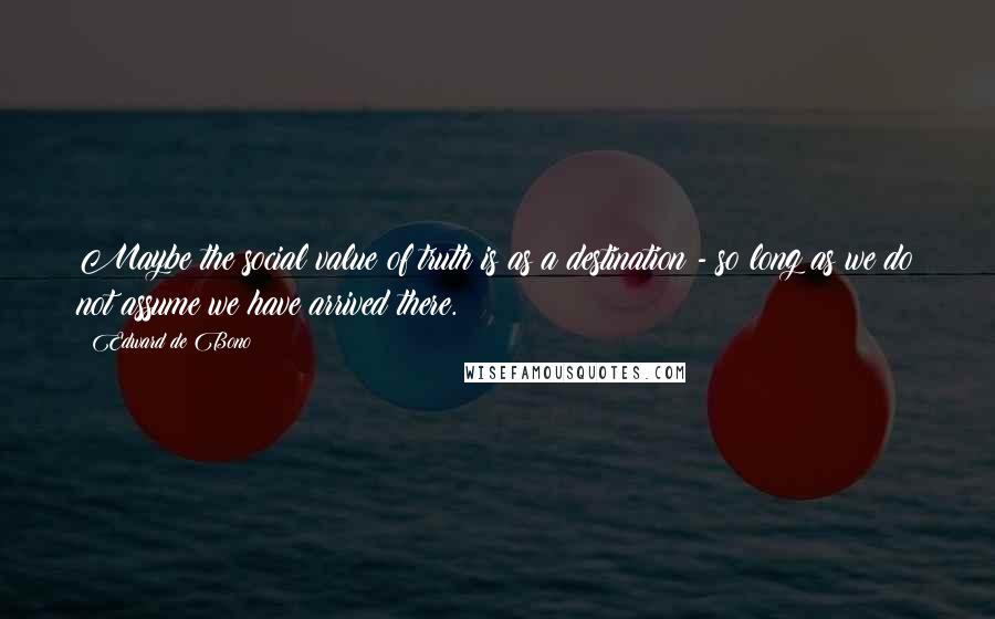 Edward De Bono Quotes: Maybe the social value of truth is as a destination - so long as we do not assume we have arrived there.