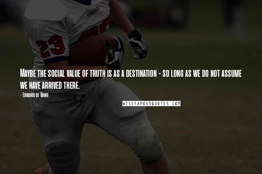 Edward De Bono Quotes: Maybe the social value of truth is as a destination - so long as we do not assume we have arrived there.