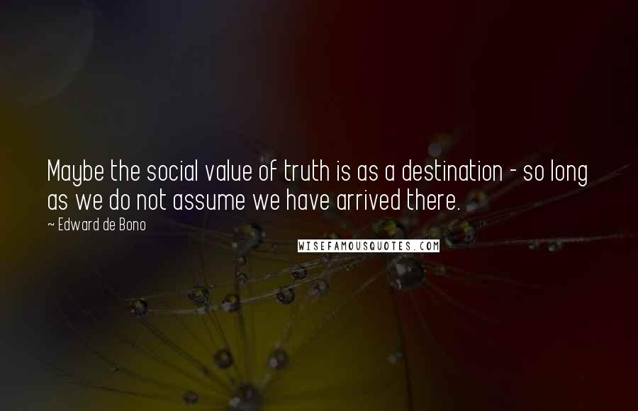 Edward De Bono Quotes: Maybe the social value of truth is as a destination - so long as we do not assume we have arrived there.