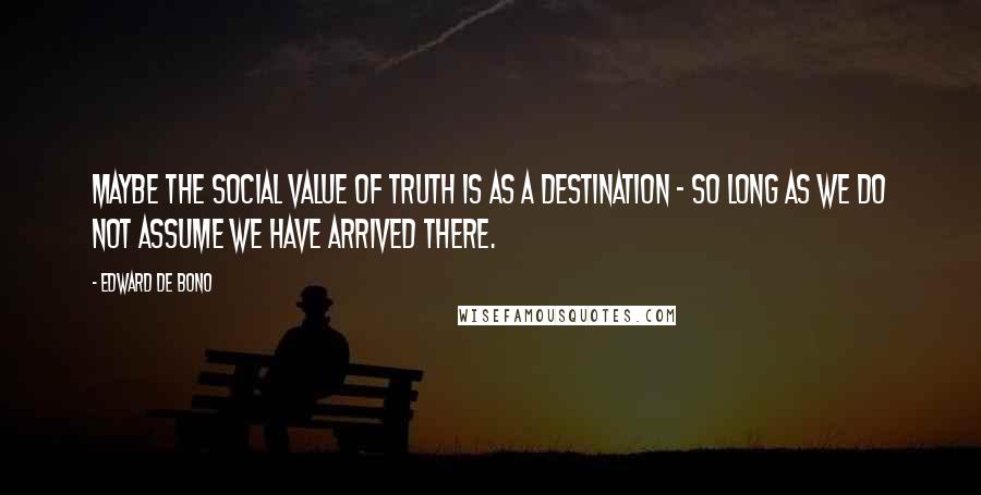 Edward De Bono Quotes: Maybe the social value of truth is as a destination - so long as we do not assume we have arrived there.