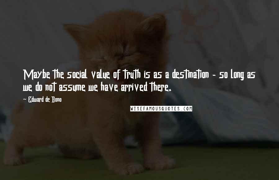 Edward De Bono Quotes: Maybe the social value of truth is as a destination - so long as we do not assume we have arrived there.