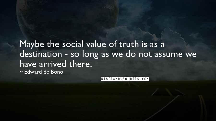 Edward De Bono Quotes: Maybe the social value of truth is as a destination - so long as we do not assume we have arrived there.