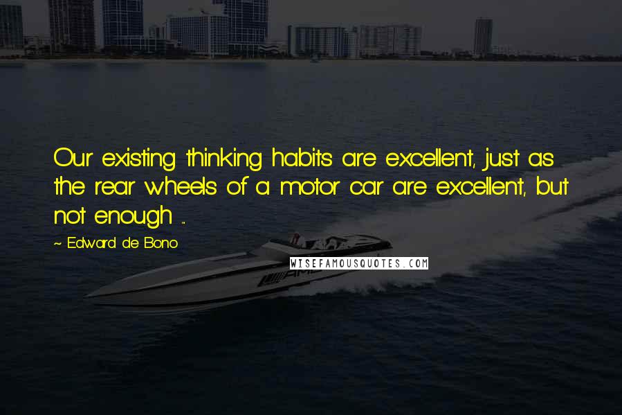 Edward De Bono Quotes: Our existing thinking habits are excellent, just as the rear wheels of a motor car are excellent, but not enough ...