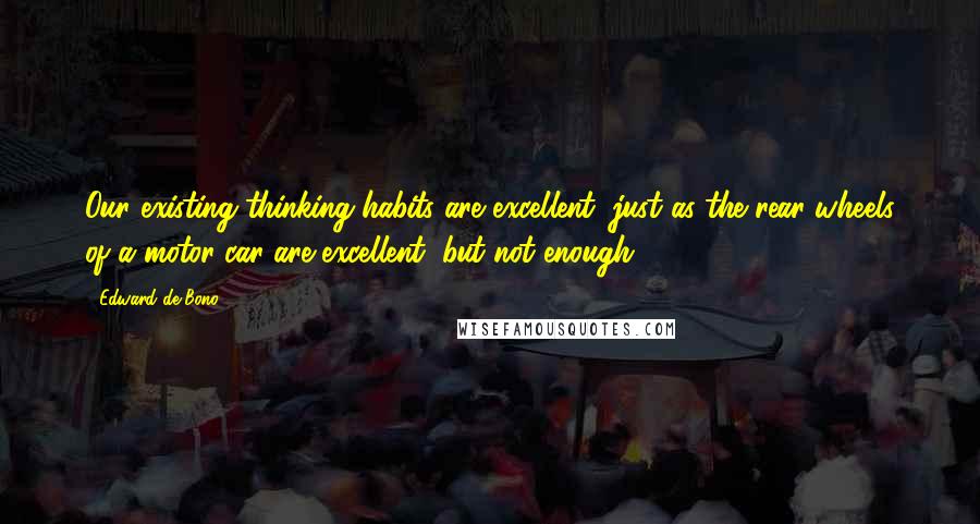 Edward De Bono Quotes: Our existing thinking habits are excellent, just as the rear wheels of a motor car are excellent, but not enough ...