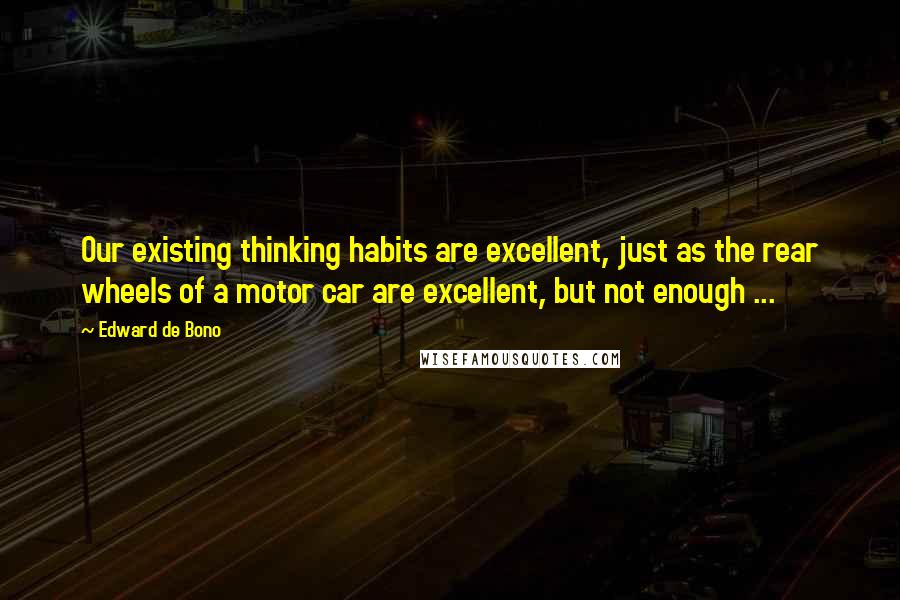 Edward De Bono Quotes: Our existing thinking habits are excellent, just as the rear wheels of a motor car are excellent, but not enough ...