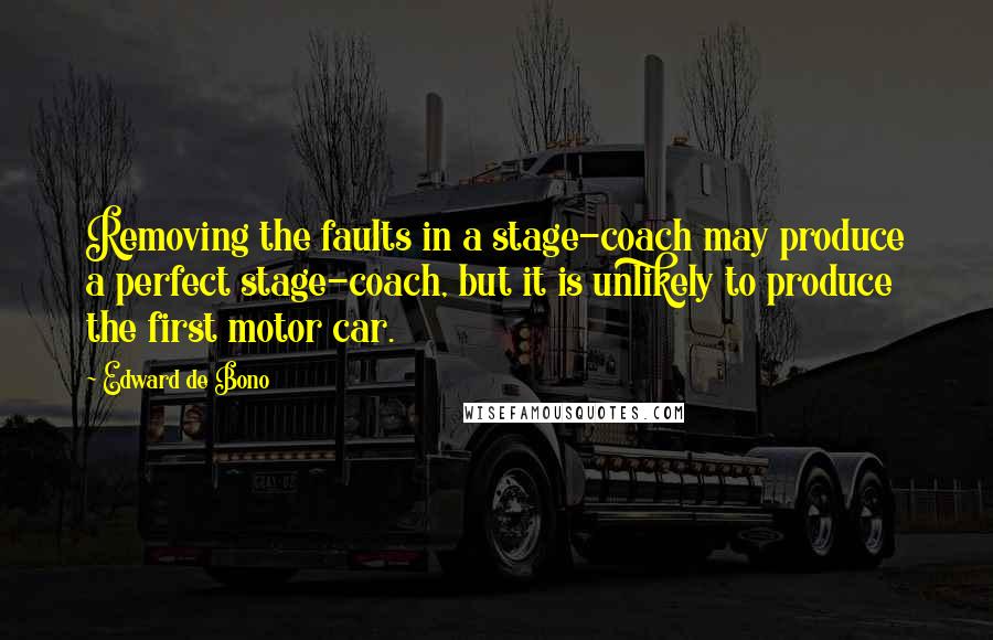 Edward De Bono Quotes: Removing the faults in a stage-coach may produce a perfect stage-coach, but it is unlikely to produce the first motor car.