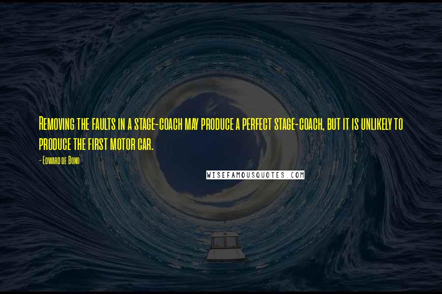 Edward De Bono Quotes: Removing the faults in a stage-coach may produce a perfect stage-coach, but it is unlikely to produce the first motor car.