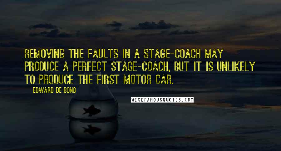 Edward De Bono Quotes: Removing the faults in a stage-coach may produce a perfect stage-coach, but it is unlikely to produce the first motor car.