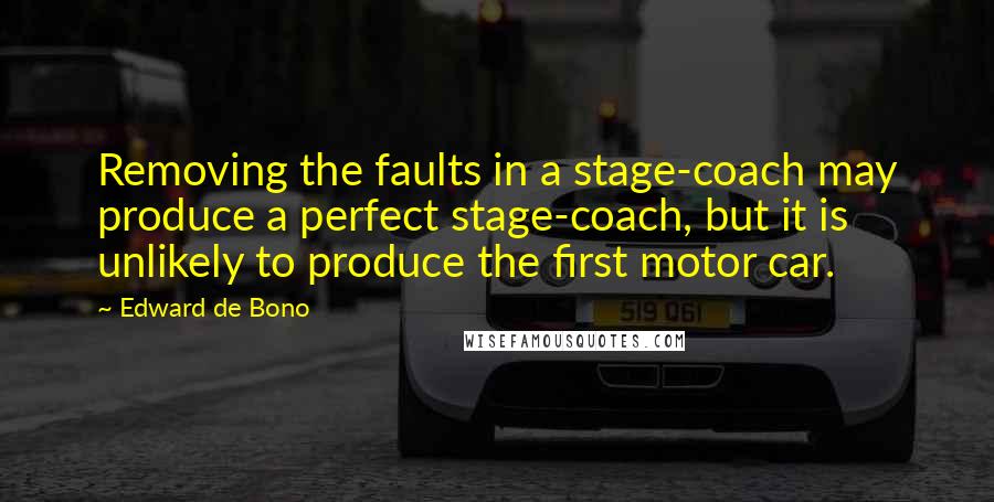 Edward De Bono Quotes: Removing the faults in a stage-coach may produce a perfect stage-coach, but it is unlikely to produce the first motor car.