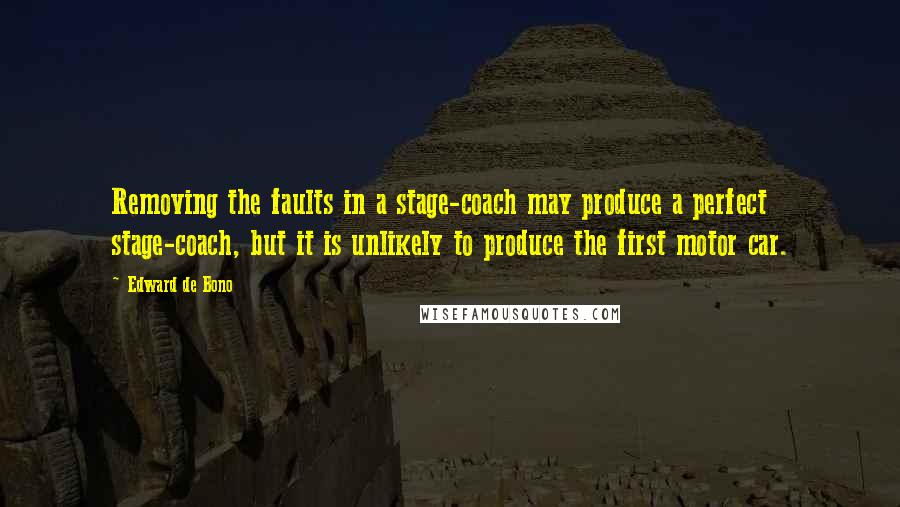 Edward De Bono Quotes: Removing the faults in a stage-coach may produce a perfect stage-coach, but it is unlikely to produce the first motor car.