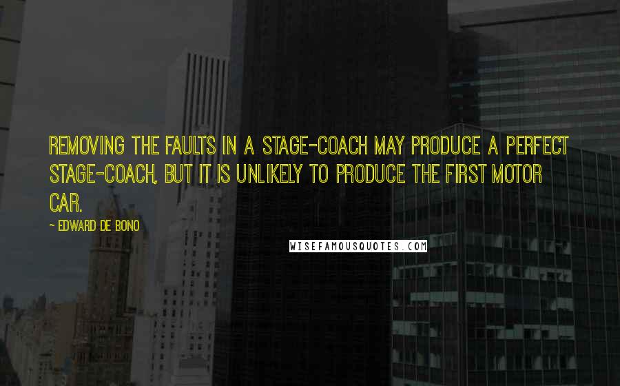 Edward De Bono Quotes: Removing the faults in a stage-coach may produce a perfect stage-coach, but it is unlikely to produce the first motor car.