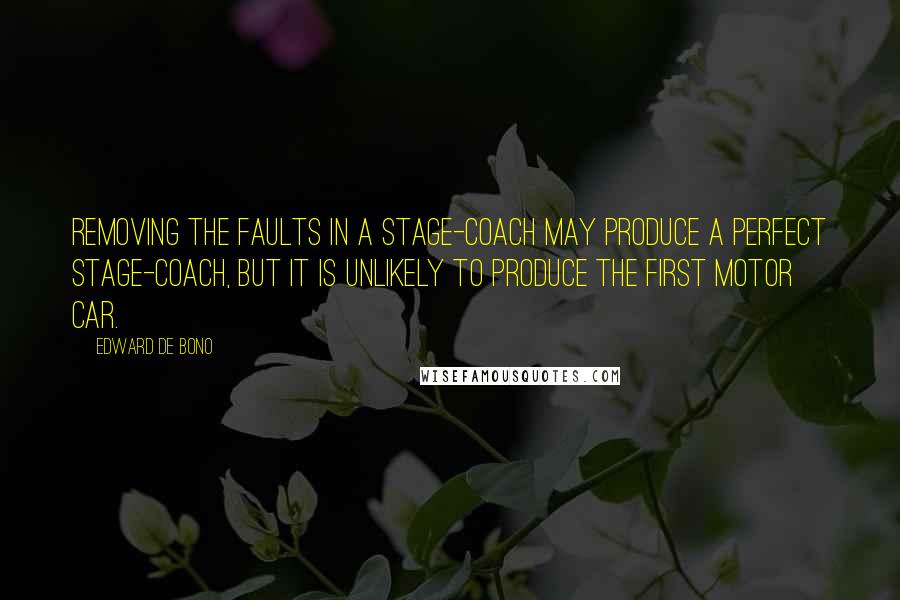 Edward De Bono Quotes: Removing the faults in a stage-coach may produce a perfect stage-coach, but it is unlikely to produce the first motor car.