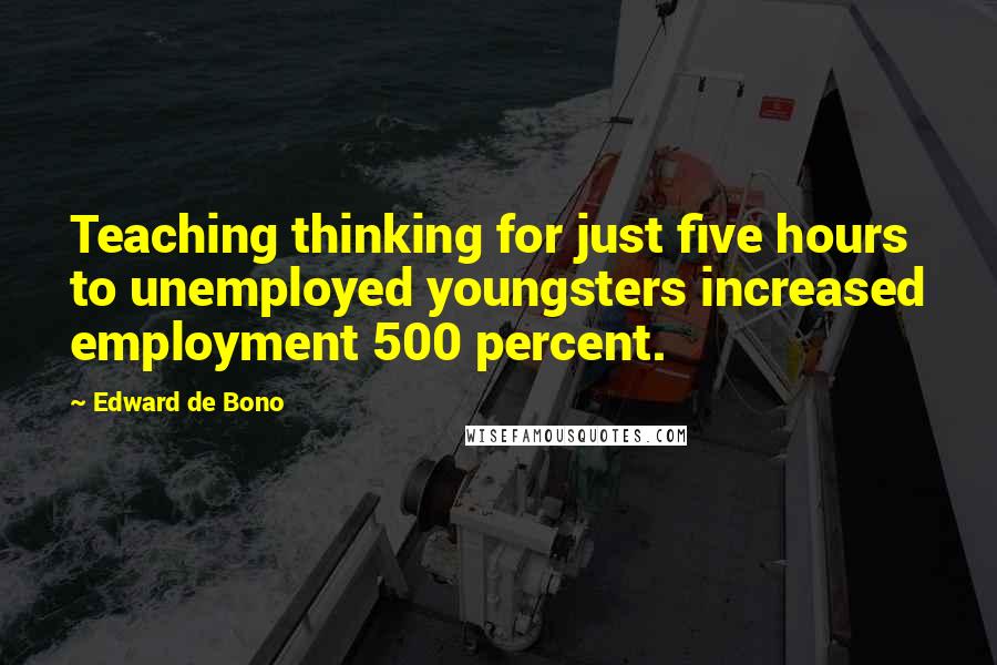 Edward De Bono Quotes: Teaching thinking for just five hours to unemployed youngsters increased employment 500 percent.