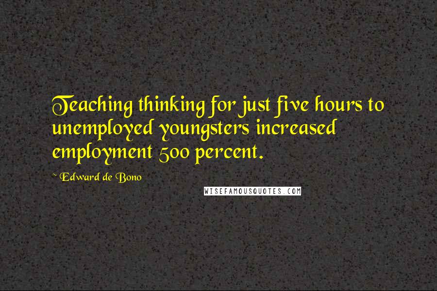 Edward De Bono Quotes: Teaching thinking for just five hours to unemployed youngsters increased employment 500 percent.