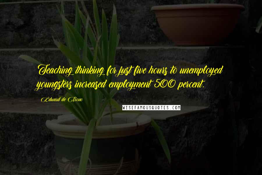 Edward De Bono Quotes: Teaching thinking for just five hours to unemployed youngsters increased employment 500 percent.