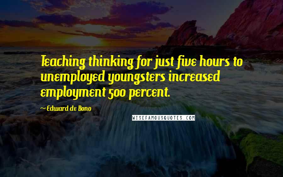 Edward De Bono Quotes: Teaching thinking for just five hours to unemployed youngsters increased employment 500 percent.