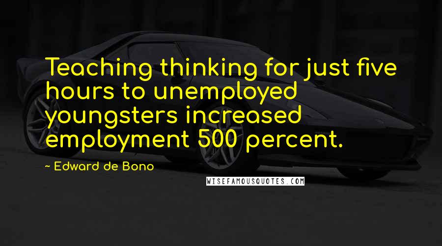 Edward De Bono Quotes: Teaching thinking for just five hours to unemployed youngsters increased employment 500 percent.