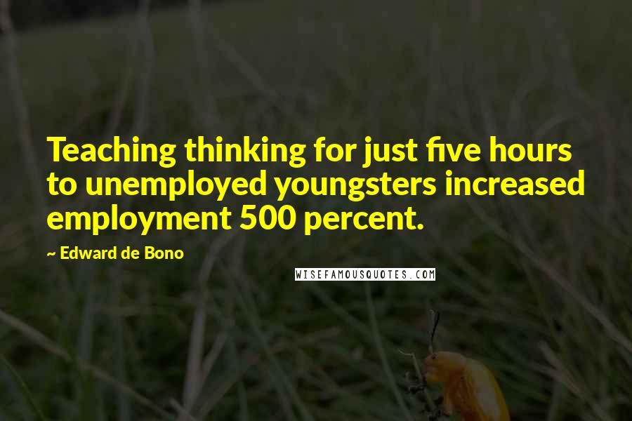 Edward De Bono Quotes: Teaching thinking for just five hours to unemployed youngsters increased employment 500 percent.