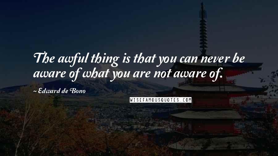 Edward De Bono Quotes: The awful thing is that you can never be aware of what you are not aware of.