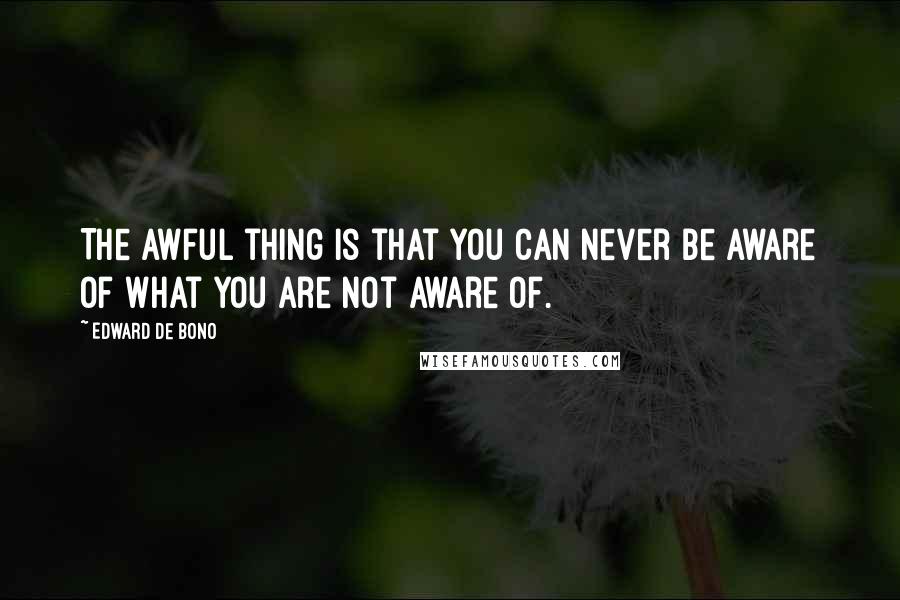 Edward De Bono Quotes: The awful thing is that you can never be aware of what you are not aware of.