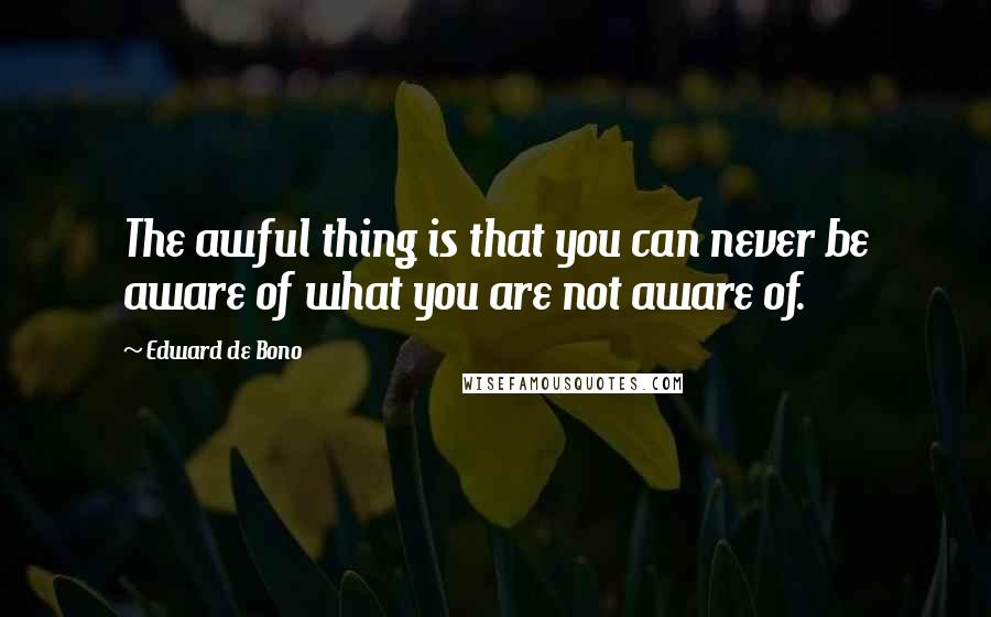 Edward De Bono Quotes: The awful thing is that you can never be aware of what you are not aware of.