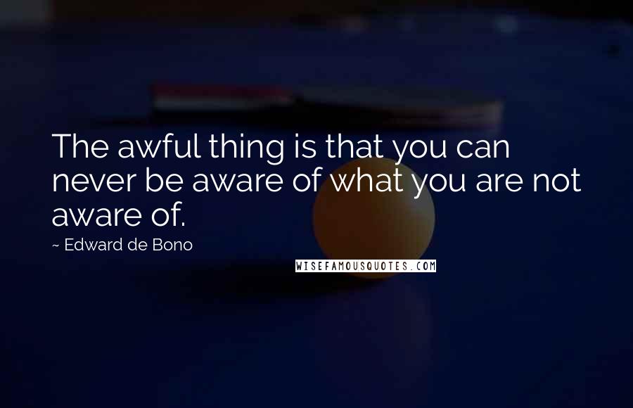 Edward De Bono Quotes: The awful thing is that you can never be aware of what you are not aware of.