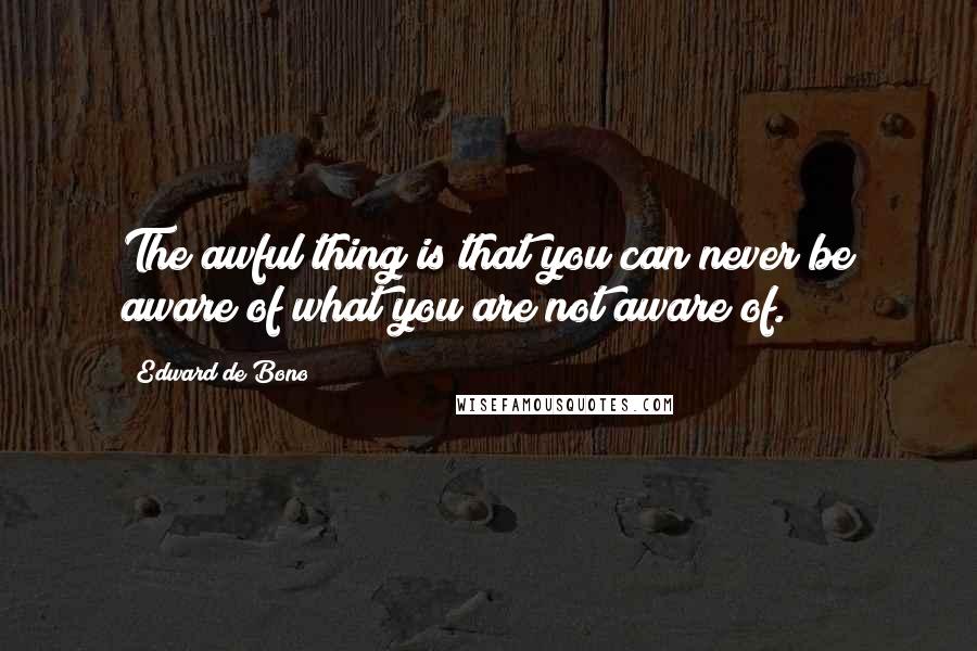 Edward De Bono Quotes: The awful thing is that you can never be aware of what you are not aware of.