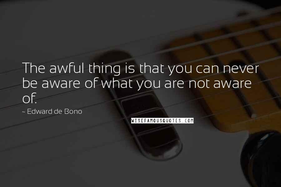 Edward De Bono Quotes: The awful thing is that you can never be aware of what you are not aware of.