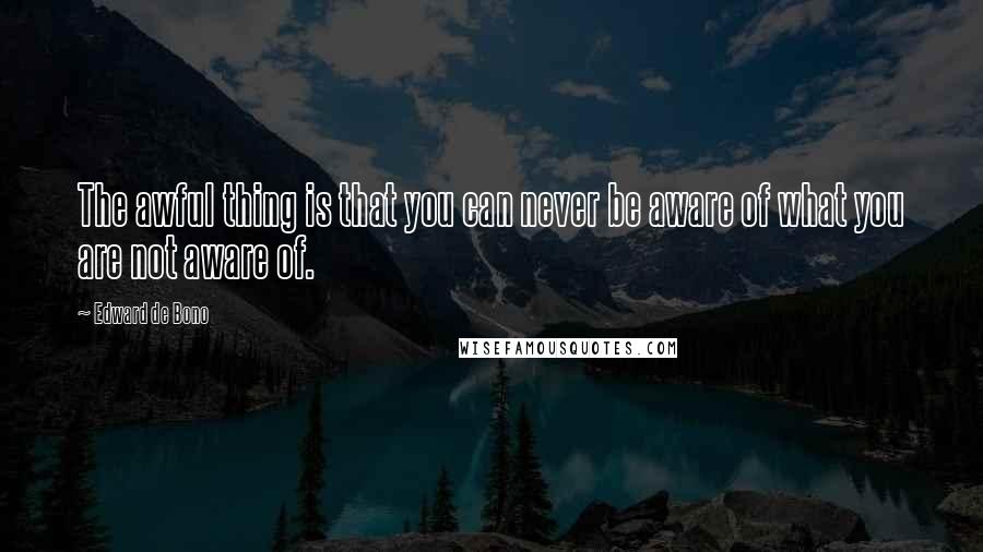 Edward De Bono Quotes: The awful thing is that you can never be aware of what you are not aware of.