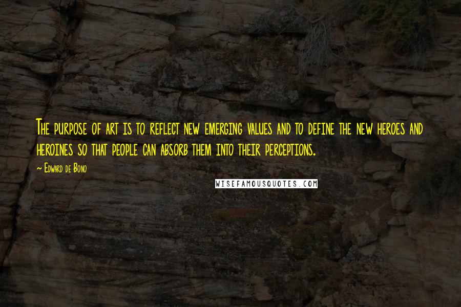 Edward De Bono Quotes: The purpose of art is to reflect new emerging values and to define the new heroes and heroines so that people can absorb them into their perceptions.