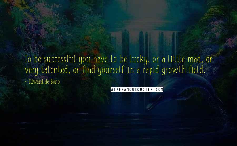 Edward De Bono Quotes: To be successful you have to be lucky, or a little mad, or very talented, or find yourself in a rapid growth field.