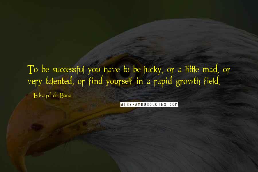 Edward De Bono Quotes: To be successful you have to be lucky, or a little mad, or very talented, or find yourself in a rapid growth field.