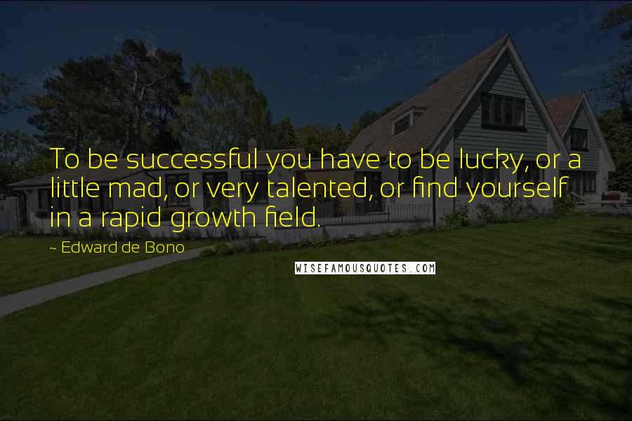 Edward De Bono Quotes: To be successful you have to be lucky, or a little mad, or very talented, or find yourself in a rapid growth field.