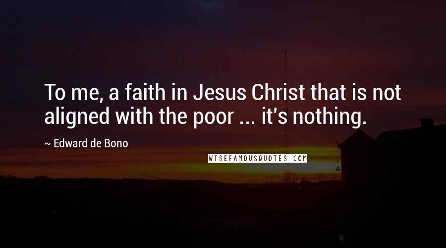 Edward De Bono Quotes: To me, a faith in Jesus Christ that is not aligned with the poor ... it's nothing.