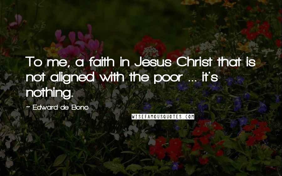 Edward De Bono Quotes: To me, a faith in Jesus Christ that is not aligned with the poor ... it's nothing.