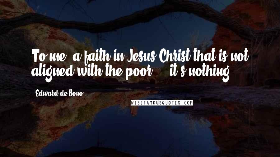 Edward De Bono Quotes: To me, a faith in Jesus Christ that is not aligned with the poor ... it's nothing.