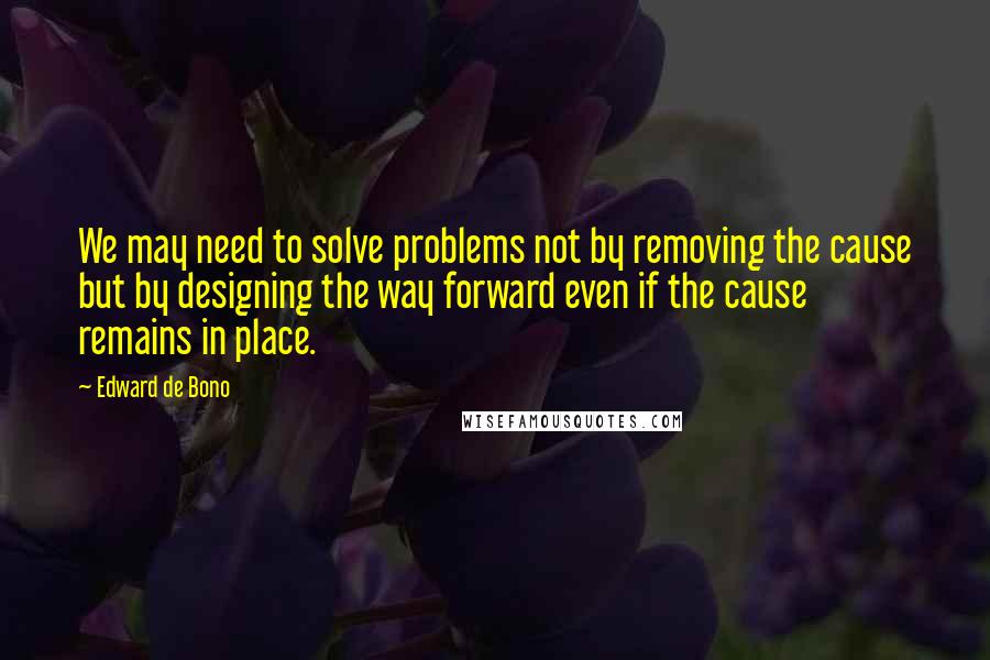 Edward De Bono Quotes: We may need to solve problems not by removing the cause but by designing the way forward even if the cause remains in place.